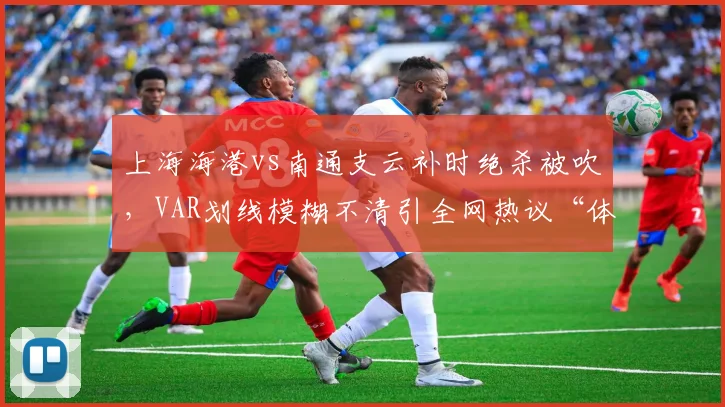 上海海港vs南通支云补时绝杀被吹，VAR划线模糊不清引全网热议“体毛越位”