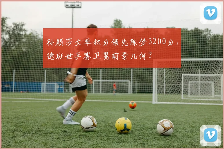 孙颖莎女单积分领先陈梦3200分，德班世乒赛卫冕前景几何？