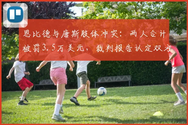 恩比德与唐斯肢体冲突：两人合计被罚3.5万美元，裁判报告认定双方技犯争议