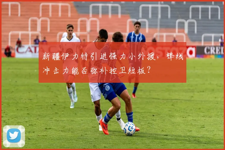 新疆伊力特引进强力小外援，锋线冲击力能否弥补控卫短板？