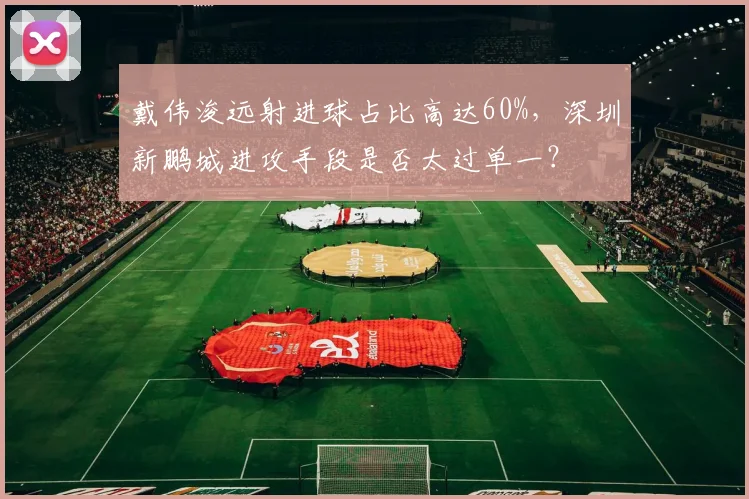 戴伟浚远射进球占比高达60%，深圳新鹏城进攻手段是否太过单一？