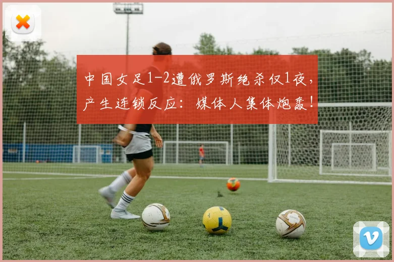 中国女足1-2遭俄罗斯绝杀仅1夜，产生连锁反应：媒体人集体炮轰！