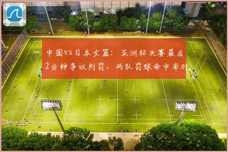 中国vs日本女篮：亚洲杯决赛最后2分钟争议判罚，两队罚球命中率对比
