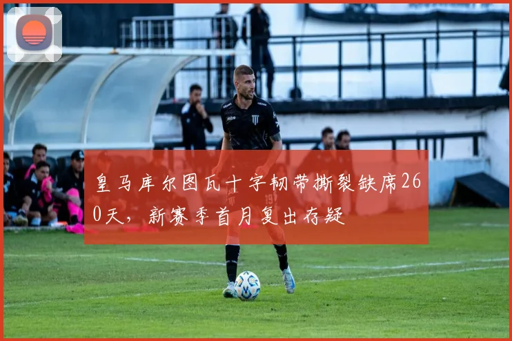 皇马库尔图瓦十字韧带撕裂缺席260天，新赛季首月复出存疑